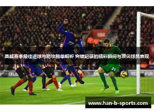 英超赛季最佳进球与助攻榜单解析 突破纪录的精彩瞬间与顶尖球员表现