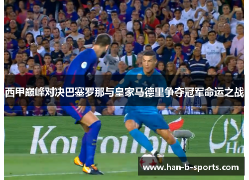 西甲巅峰对决巴塞罗那与皇家马德里争夺冠军命运之战