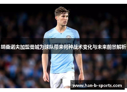 胡桑诺夫加盟曼城为球队带来何种战术变化与未来前景解析